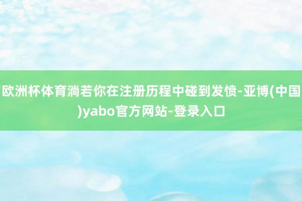 欧洲杯体育淌若你在注册历程中碰到发愤-亚博(中国)yabo官方网站-登录入口
