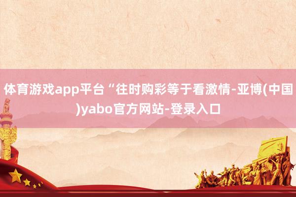 体育游戏app平台“往时购彩等于看激情-亚博(中国)yabo官方网站-登录入口