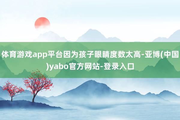 体育游戏app平台因为孩子眼睛度数太高-亚博(中国)yabo官方网站-登录入口