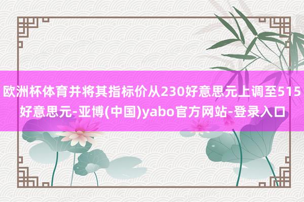 欧洲杯体育并将其指标价从230好意思元上调至515好意思元-亚博(中国)yabo官方网站-登录入口