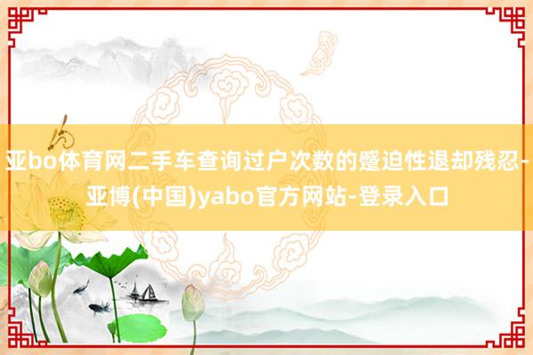 亚bo体育网二手车查询过户次数的蹙迫性退却残忍-亚博(中国)yabo官方网站-登录入口