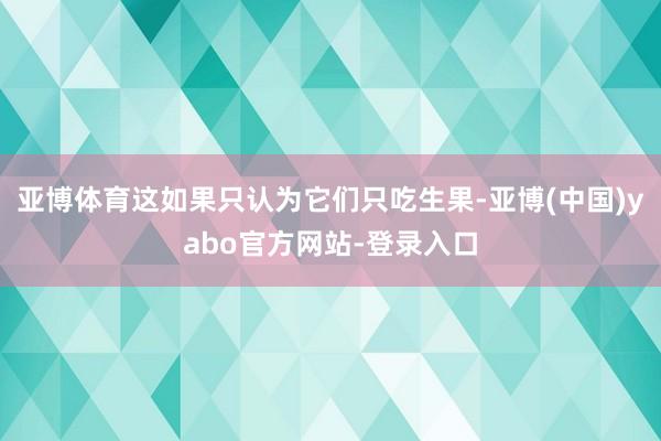 亚博体育这如果只认为它们只吃生果-亚博(中国)yabo官方网站-登录入口