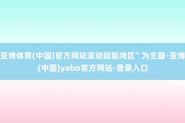 亚博体育(中国)官方网站滚动赋能湾区”为主题-亚博(中国)yabo官方网站-登录入口