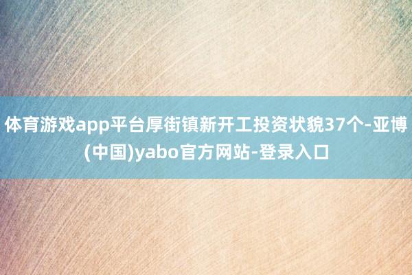 体育游戏app平台厚街镇新开工投资状貌37个-亚博(中国)yabo官方网站-登录入口