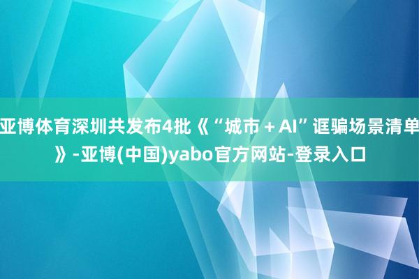 亚博体育深圳共发布4批《“城市＋AI”诓骗场景清单》-亚博(中国)yabo官方网站-登录入口