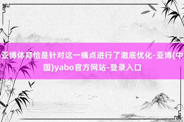 亚博体育恰是针对这一痛点进行了澈底优化-亚博(中国)yabo官方网站-登录入口
