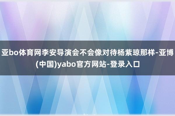 亚bo体育网李安导演会不会像对待杨紫琼那样-亚博(中国)yabo官方网站-登录入口