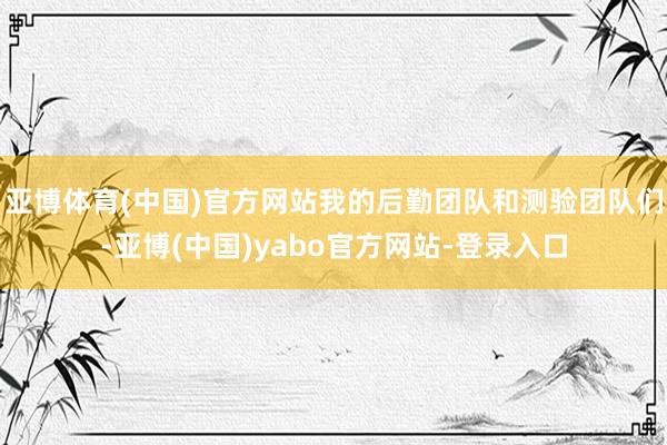 亚博体育(中国)官方网站我的后勤团队和测验团队们-亚博(中国)yabo官方网站-登录入口
