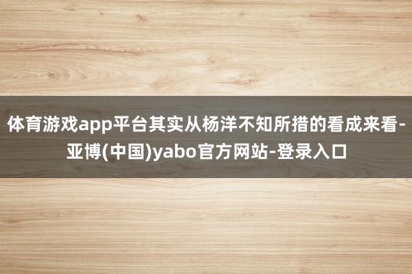 体育游戏app平台其实从杨洋不知所措的看成来看-亚博(中国)yabo官方网站-登录入口