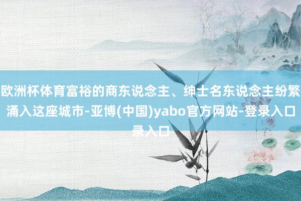 欧洲杯体育富裕的商东说念主、绅士名东说念主纷繁涌入这座城市-亚博(中国)yabo官方网站-登录入口