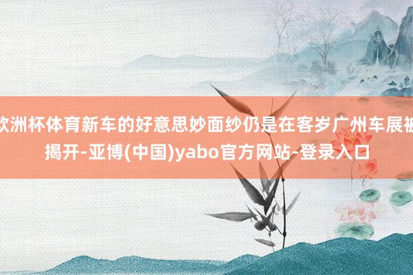 欧洲杯体育新车的好意思妙面纱仍是在客岁广州车展被揭开-亚博(中国)yabo官方网站-登录入口