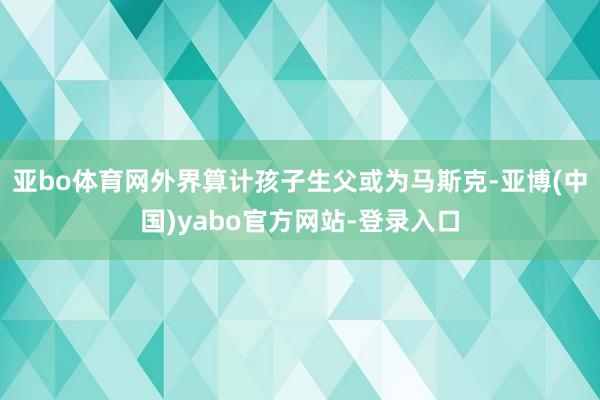亚bo体育网外界算计孩子生父或为马斯克-亚博(中国)yabo官方网站-登录入口