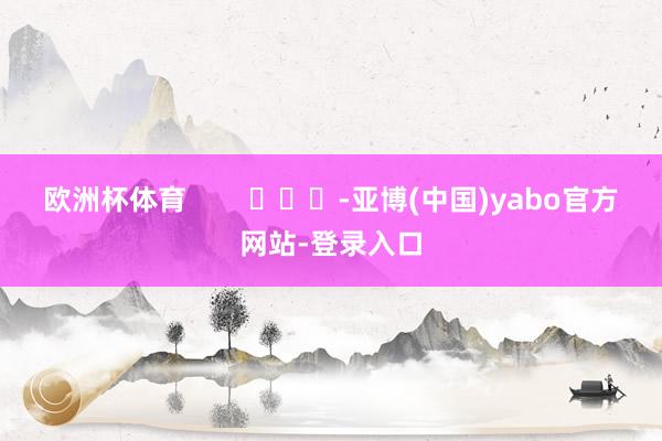 欧洲杯体育        			-亚博(中国)yabo官方网站-登录入口