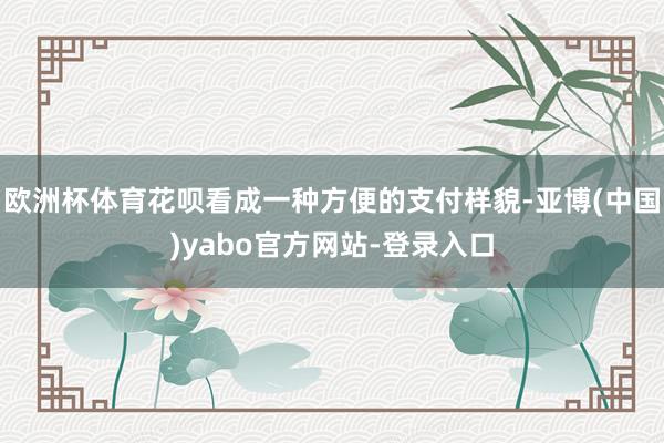 欧洲杯体育花呗看成一种方便的支付样貌-亚博(中国)yabo官方网站-登录入口