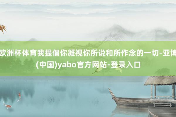 欧洲杯体育我提倡你凝视你所说和所作念的一切-亚博(中国)yabo官方网站-登录入口
