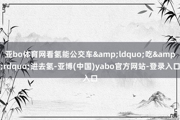 亚bo体育网看氢能公交车&ldquo;吃&rdquo;进去氢-亚博(中国)yabo官方网站-登录入口