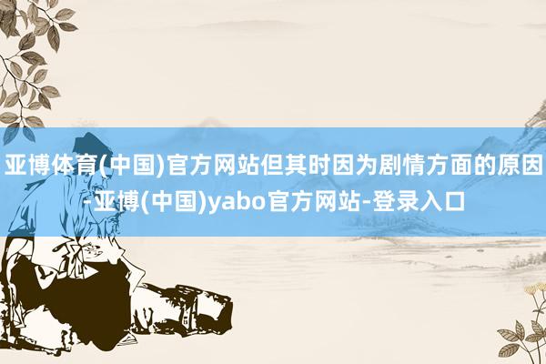 亚博体育(中国)官方网站但其时因为剧情方面的原因-亚博(中国)yabo官方网站-登录入口