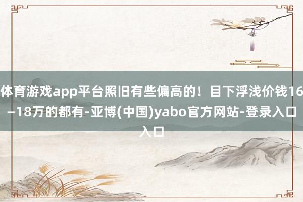 体育游戏app平台照旧有些偏高的！目下浮浅价钱16—18万的都有-亚博(中国)yabo官方网站-登录入口