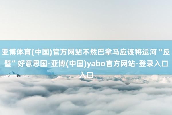 亚博体育(中国)官方网站不然巴拿马应该将运河“反璧”好意思国-亚博(中国)yabo官方网站-登录入口