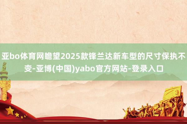 亚bo体育网瞻望2025款锋兰达新车型的尺寸保执不变-亚博(中国)yabo官方网站-登录入口