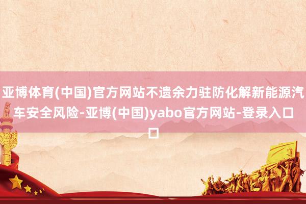 亚博体育(中国)官方网站不遗余力驻防化解新能源汽车安全风险-亚博(中国)yabo官方网站-登录入口