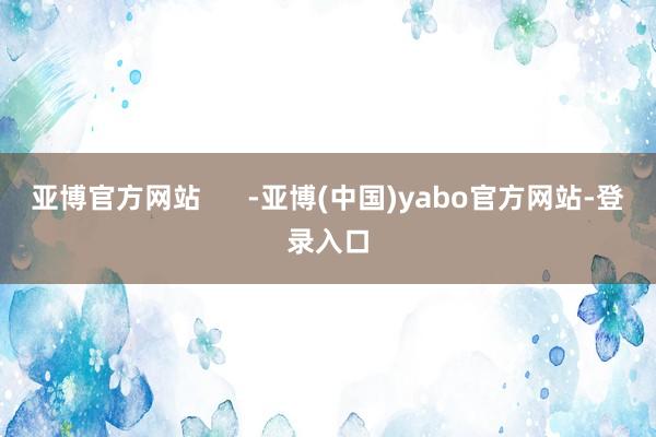亚博官方网站      -亚博(中国)yabo官方网站-登录入口