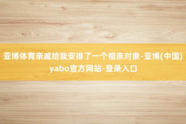 亚博体育亲戚给我安排了一个相亲对象-亚博(中国)yabo官方网站-登录入口