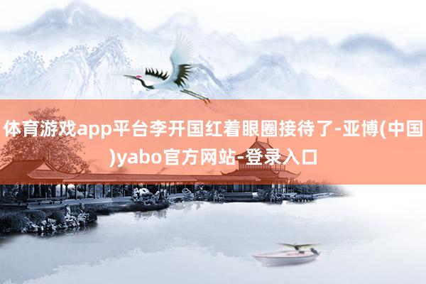 体育游戏app平台李开国红着眼圈接待了-亚博(中国)yabo官方网站-登录入口
