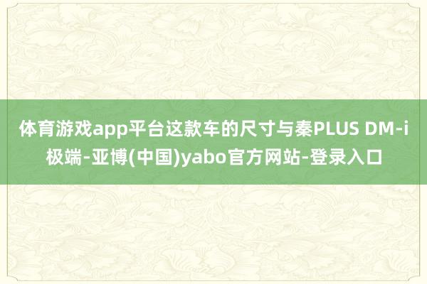 体育游戏app平台这款车的尺寸与秦PLUS DM-i极端-亚博(中国)yabo官方网站-登录入口