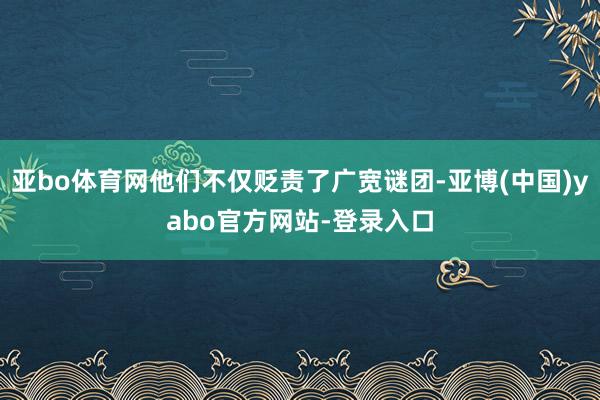 亚bo体育网他们不仅贬责了广宽谜团-亚博(中国)yabo官方网站-登录入口
