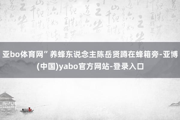 亚bo体育网”养蜂东说念主陈岳贤蹲在蜂箱旁-亚博(中国)yabo官方网站-登录入口