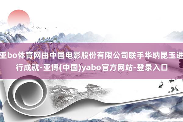 亚bo体育网由中国电影股份有限公司联手华纳昆玉进行成就-亚博(中国)yabo官方网站-登录入口