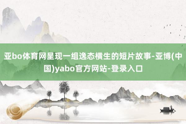 亚bo体育网呈现一组逸态横生的短片故事-亚博(中国)yabo官方网站-登录入口