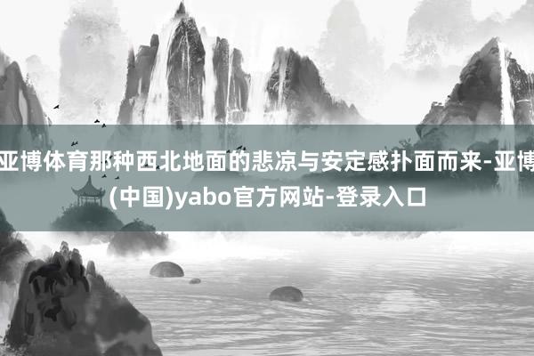 亚博体育那种西北地面的悲凉与安定感扑面而来-亚博(中国)yabo官方网站-登录入口