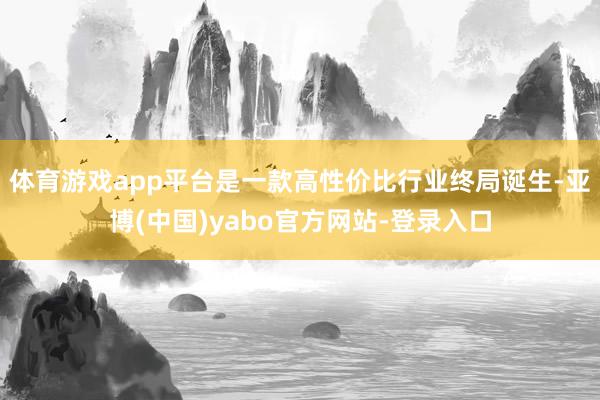体育游戏app平台是一款高性价比行业终局诞生-亚博(中国)yabo官方网站-登录入口