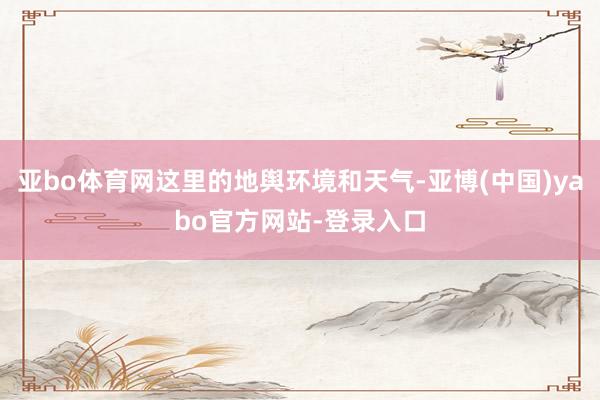 亚bo体育网这里的地舆环境和天气-亚博(中国)yabo官方网站-登录入口