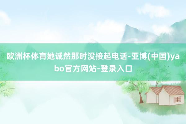 欧洲杯体育她诚然那时没接起电话-亚博(中国)yabo官方网站-登录入口