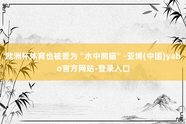 欧洲杯体育也被誉为“水中熊猫”-亚博(中国)yabo官方网站-登录入口
