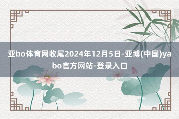 亚bo体育网收尾2024年12月5日-亚博(中国)yabo官方网站-登录入口