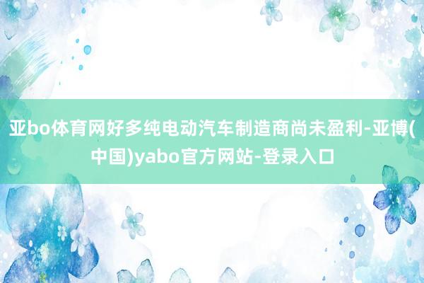 亚bo体育网好多纯电动汽车制造商尚未盈利-亚博(中国)yabo官方网站-登录入口
