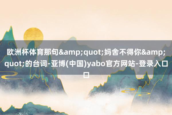 欧洲杯体育那句&quot;妈舍不得你&quot;的台词-亚博(中国)yabo官方网站-登录入口