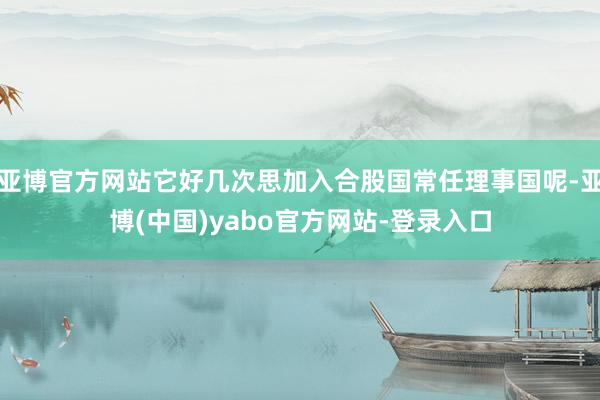 亚博官方网站它好几次思加入合股国常任理事国呢-亚博(中国)yabo官方网站-登录入口