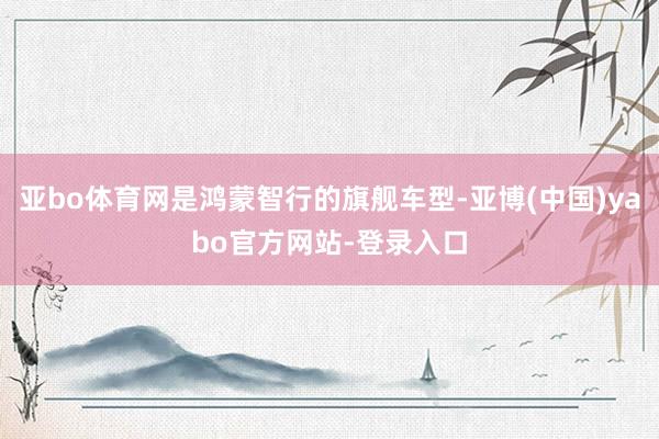 亚bo体育网是鸿蒙智行的旗舰车型-亚博(中国)yabo官方网站-登录入口