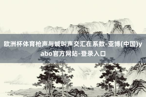 欧洲杯体育枪声与喊叫声交汇在系数-亚博(中国)yabo官方网站-登录入口