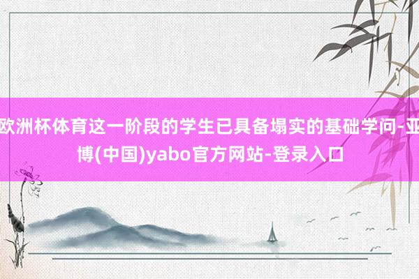 欧洲杯体育这一阶段的学生已具备塌实的基础学问-亚博(中国)yabo官方网站-登录入口