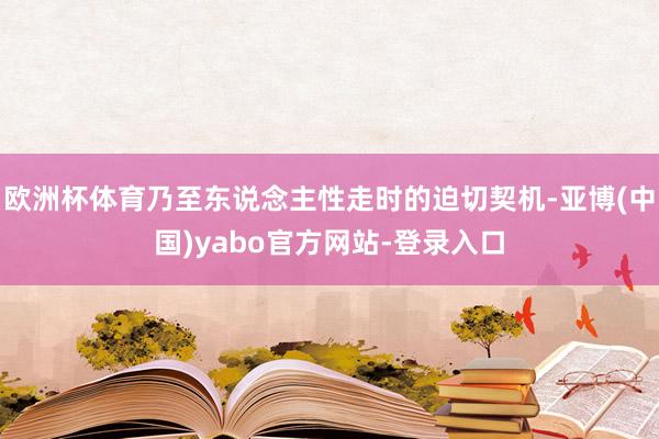欧洲杯体育乃至东说念主性走时的迫切契机-亚博(中国)yabo官方网站-登录入口