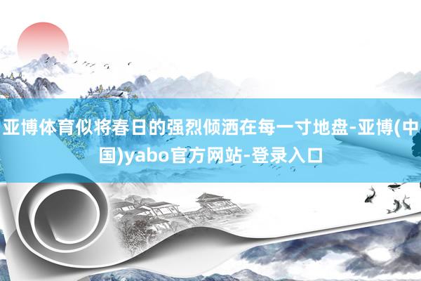 亚博体育似将春日的强烈倾洒在每一寸地盘-亚博(中国)yabo官方网站-登录入口
