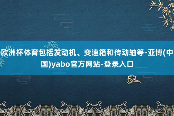 欧洲杯体育包括发动机、变速箱和传动轴等-亚博(中国)yabo官方网站-登录入口