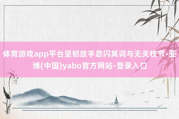 体育游戏app平台坚韧放手忽闪其词与无关枝节-亚博(中国)yabo官方网站-登录入口