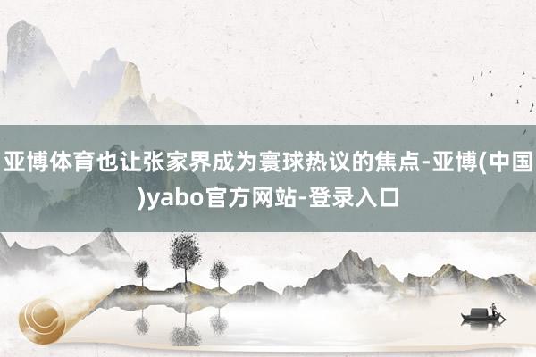 亚博体育也让张家界成为寰球热议的焦点-亚博(中国)yabo官方网站-登录入口
